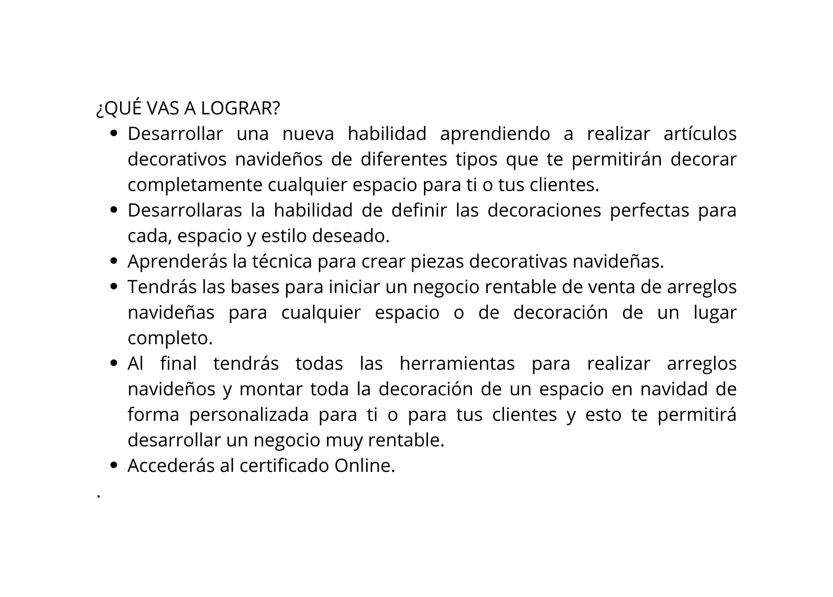 QUÉ VAS A LOGRAR Desarrollar una nueva habilidad aprendiendo a realizar artículos decorativos navideños de diferentes tipos que te permitirán decorar completamente cualquier espacio para ti o tus clientes Desarrollaras la habilidad de definir las decoraciones perfectas para cada espacio y estilo deseado Aprenderás la técnica para crear piezas decorativas navideñas Tendrás las bases para iniciar un negocio rentable de venta de arreglos navideñas para cualquier espacio o de decoración de un lugar completo Al final tendrás todas las herramientas para realizar arreglos navideños y montar toda la decoración de un espacio en navidad de forma personalizada para ti o para tus clientes y esto te permitirá desarrollar un negocio muy rentable Accederás al certificado Online